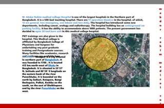 M. Abdur Rahim medical college Hospital is one of the largest hospitals in the Northern part of
Bangladesh. It is a 500-bed teaching hospital. There are 17 operation theatres in the hospital, of which,
12 are general, two emergency, one labour and two daily. The hospital has introduced some new
departments, including cancer, urology and radiotherapy. The hospital building has an underground car
parking facility. It has the ability to accommodate above 1000 patients. The present government has
decided to open 20 bed burn unit in this medical college hospital.
PGT trainings are also given in the
hospital. This Medical college is
affiliated by Bangladesh College of
Physicians and Surgeon for
undertaking any post graduate
training and Postgraduate courses.
Many facilities like academics, research
and residency are available hereLocation: Dinajpur is a city situated
in northern part of Bangladesh. It
was founded in 1786 . It is located
413 km north-west of Dhaka in
Bangladesh. It is situated in 25°37′
N. latitude and 88°39′ E longitude on
the eastern bank of the river
Punarbhaba. It is bounded on the
north by Suihari, Katapara, Bangi
Bechapara, Pulhat, Koshba on the
south, on the east of Sheikhupura
and by the river Punarbhaba on the
west.
m
a
b
d
u
r
r
a
h
i
m
m
e
d
i
c
a
l
c
o
l
 