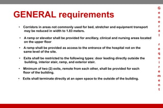 GENERAL requirements
• Corridors in areas not commonly used for bed, stretcher and equipment transport
may be reduced in width to 1.83 meters.
• A ramp or elevator shall be provided for ancillary, clinical and nursing areas located
on the upper floor
• A ramp shall be provided as access to the entrance of the hospital not on the
same level of the site.
• Exits shall be restricted to the following types: door leading directly outside the
building, interior stair, ramp, and exterior stair.
• Minimum of two (2) exits, remote from each other, shall be provided for each
floor of the building.
• Exits shall terminate directly at an open space to the outside of the building.
G
e
n
e
r
a
l
r
e
q
u
i
r
e
m
e
n
t
 