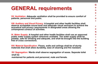 GENERAL requirements
VII. Ventilation: Adequate ventilation shall be provided to ensure comfort of
patients, personnel and public.
VIII. Auditory and Visual Privacy: A hospital and other health facilities shall
observe acceptable sound level and adequate visual seclusion to achieve the
acoustical and privacy requirements in designated areas allowing the
unhampered conduct of activities.
IX. Water Supply: A hospital and other health facilities shall use an approved
public water supply system whenever available. The water supply shall be
potable, safe for drinking and adequate, and shall be brought into the building
free of cross connections.
XIV. Material Specification: Floors, walls and ceilings shall be of sturdy
materials that shall allow durability, ease of cleaning and fire resistant.
XV. Segregation: Wards shall observe segregation of sexes. Separate toilet
shall be
maintained for patients and personnel, male and female.
G
e
n
e
r
a
l
r
e
q
u
i
r
e
m
e
n
t
 