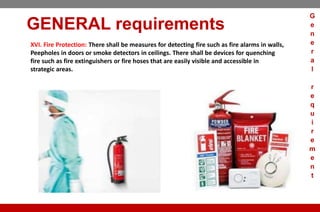 GENERAL requirements
XVI. Fire Protection: There shall be measures for detecting fire such as fire alarms in walls,
Peepholes in doors or smoke detectors in ceilings. There shall be devices for quenching
fire such as fire extinguishers or fire hoses that are easily visible and accessible in
strategic areas.
G
e
n
e
r
a
l
r
e
q
u
i
r
e
m
e
n
t
 