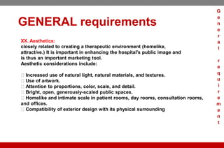 GENERAL requirements
XX. Aesthetics:
closely related to creating a therapeutic environment (homelike,
attractive.) It is important in enhancing the hospital's public image and
is thus an important marketing tool.
Aesthetic considerations include:
Increased use of natural light, natural materials, and textures.
Use of artwork.
Attention to proportions, color, scale, and detail.
Bright, open, generously-scaled public spaces.
Homelike and intimate scale in patient rooms, day rooms, consultation rooms,
and offices.
Compatibility of exterior design with its physical surrounding
G
e
n
e
r
a
l
r
e
q
u
i
r
e
m
e
n
t
 