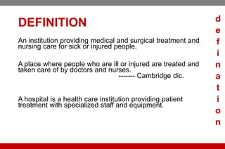 DEFINITION
An institution providing medical and surgical treatment and
nursing care for sick or injured people.
A ​place where ​people who are ​ill or ​injured are ​treated and
taken ​care of by ​doctors and ​nurses.
------- Cambridge dic.
A hospital is a health care institution providing patient
treatment with specialized staff and equipment.
d
e
f
i
n
a
t
i
o
n
 