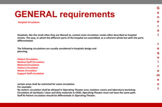GENERAL requirements
Hospital Circulation
Hospitals, like the small cities they are likened to, contain main circulation routes often described as hospital
streets. The way, in which the different parts of the hospital are assembled, as a coherent whole but with the parts
differentiated.
The following circulations are usually considered in hospitals design and
planning;
Patient Circulation
Medical Staff Circulation
Material Circulation
Visitors Circulation
Waste Circulation
Support Staff circulation
certain areas shall be restricted for some circulation.
For example:
No visitors circulation shall be allowed in Operating Theater area, isolation rooms and laboratory workshop.
Circulation of sterilized / clean and dirty materials in CSSD, Operating Theater must not have the same path.
Staff & Patient circulation should be differentiate in Operating Theater.
G
e
n
e
r
a
l
r
e
q
u
i
r
e
m
e
n
t
 