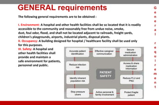 GENERAL requirements
The following general requirements are to be obtained :
I. Environment: A hospital and other health facilities shall be so located that it is readily
accessible to the community and reasonably free from undue noise, smoke,
dust, foul odor, flood, and shall not be located adjacent to railroads, freight yards,
children's playgrounds, airports, industrial plants, disposal plants.
II. Occupancy: A building designed for hospital / healthcare facility shall be used only
for this purposes.
III. Safety: A hospital and
other health facilities shall
provide and maintain a
safe environment for patients,
personnel and public.
G
e
n
e
r
a
l
r
e
q
u
i
r
e
m
e
n
t
 