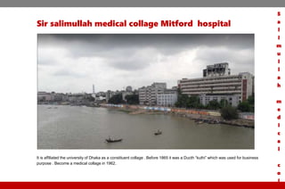Sir salimullah medical collage Mitford hospital
It is affiliated the university of Dhaka as a constituent collage . Before 1865 it was a Ducth “kuthi” which was used for business
purpose . Become a medical collage in 1962.
S
a
l
i
m
u
l
l
a
h
m
e
d
i
c
a
l
c
o
l
 