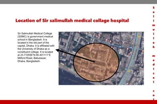 Location of Sir salimullah medical collage hospital
Sir Salimullah Medical College
(SSMC) is government medical
school in Bangladesh. It is
located in the old part of the
capital, Dhaka. It is affiliated with
the University of Dhaka as a
constituent college. It is located
at 23.710556°N 90.401111°E
Mitford Road, Babubazar,
Dhaka, Bangladesh.
S
a
l
i
m
u
l
l
a
h
m
e
d
i
c
a
l
c
o
l
 