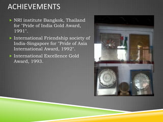 ACHIEVEMENTS
 NRI institute Bangkok, Thailand
  for "Pride of India Gold Award,
  1991".
 International Friendship society of
  India-Singapore for "Pride of Asia
  International Award, 1992".
 International Excellence Gold
  Award, 1993.
 
