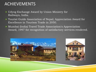 ACHIEVEMENTS
 Udyog Exchange Award by Union Ministry for
  Railways, India.
 Tourist Guide Association of Nepal; Appreciation Award for
  Excellence in Tourism Trade in 2050.
 Mumbai (India) Travel Trade Association's Appreciation
  Award, 1997 for recognition of satisfactory services rendered.
 