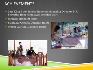 ACHIEVEMENTS
 Late King Birenda also honored Managing Director B.P.
  Shrestha from Himalayan Horizon with:
 Bikhyat Trishakti Patta
 Suprabal Gorkha Dakshin Bahu
 Prabal Gurkha Dakshin Bahu
 