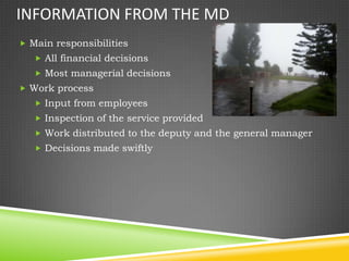INFORMATION FROM THE MD
 Main responsibilities
    All financial decisions
    Most managerial decisions
 Work process
    Input from employees
    Inspection of the service provided
    Work distributed to the deputy and the general manager
    Decisions made swiftly
 