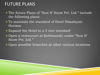 FUTURE PLANS
 The future Plans of “Sun N’ Snow Pvt. Ltd.” include
  the following plans:
 To maintain the standard of Hotel Himalayan
  Horizon
 Expand the Hotel to a 5 star standard
 Open a restaurant at Kathmandu under “Sun N’
  Snow Pvt. Ltd.”
 Open possible branches at other various locations
 