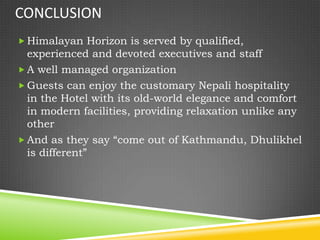 CONCLUSION
 Himalayan Horizon is served by qualified,
  experienced and devoted executives and staff
 A well managed organization
 Guests can enjoy the customary Nepali hospitality
  in the Hotel with its old-world elegance and comfort
  in modern facilities, providing relaxation unlike any
  other
 And as they say “come out of Kathmandu, Dhulikhel
  is different”
 