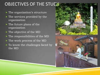 OBJECTIVES OF THE STUDY
 The organization’s structure
 The services provided by the
  organization
 The future plans of the
  organization
 The objective of the MD
 The responsibilities of the MD
 The work process of the MD
 To know the challenges faced by
  the MD
 