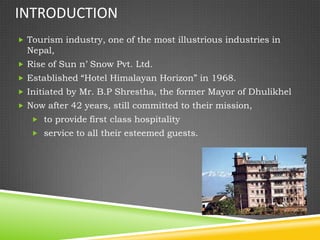 INTRODUCTION
 Tourism industry, one of the most illustrious industries in
  Nepal,
 Rise of Sun n’ Snow Pvt. Ltd.
 Established “Hotel Himalayan Horizon” in 1968.
 Initiated by Mr. B.P Shrestha, the former Mayor of Dhulikhel
 Now after 42 years, still committed to their mission,
    to provide first class hospitality
    service to all their esteemed guests.
 