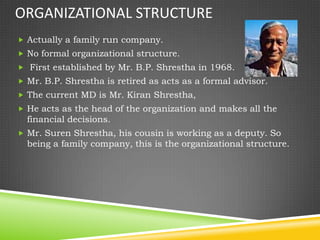 ORGANIZATIONAL STRUCTURE
 Actually a family run company.
 No formal organizational structure.
 First established by Mr. B.P. Shrestha in 1968.
 Mr. B.P. Shrestha is retired as acts as a formal advisor.
 The current MD is Mr. Kiran Shrestha,
 He acts as the head of the organization and makes all the
  financial decisions.
 Mr. Suren Shrestha, his cousin is working as a deputy. So
  being a family company, this is the organizational structure.
 