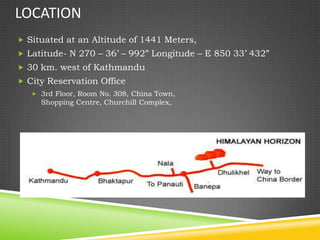 LOCATION
 Situated at an Altitude of 1441 Meters,
 Latitude- N 270 – 36’ – 992” Longitude – E 850 33’ 432”
 30 km. west of Kathmandu
 City Reservation Office
    3rd Floor, Room No. 308, China Town,
     Shopping Centre, Churchill Complex,
 