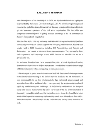 Koirala, x
EXECUTIVE SUMMARY
The core objective of the internship is to fulfill the requirement of the MBA program
as prescribed by the Lincoln University College(LUC). An intern has to prepare project
report at the end of the internship period but the main objective of the internship is to
get the hands-on experience of the real world organization. The internship was
completed with the objective of getting practical knowledge in the HR department of
Rastriya Banijya Bank Singadurbar.
The first four weeks I did my internship on RBB naxal during my internship I perform
various responsibility on various departments including administration. Second four
weeks I did in RBB Singadurbar including HR Administration and Pension and
Retirement. I got chance to interact with so many employees. They personally share
their experience and knowledge to me which become so valuable for me as a
professional life.
As an intern, I realized that I was successful to gather a lot of significant learning
experiences which would be helpful in my future. I could use my theoretical knowledge
of HR in real practice while participating in many discussions.
I also attempted to gather more information on basic job functions of other departments
to have better understanding of the relation between them and the HR department. It
was commendable to see how wholeheartedly they welcomed, acknowledged and
appreciated new ideas and knowledge. I have provided few recommendations based
upon my understanding and knowledge. I successfully completed all the assigned
duties and handed them over to the senior supervisor at the end of the internship. I
thoroughly enjoyed the challenges that came along every single day. I could also bring
some minor improvisations during my internship which were able to leave their marks.
These lessons that I have learned will be a valuable one for my future endeavors as
well.
 