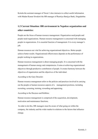 Koirala, 3
Koirala the assistant manager of Naxal. I also interacts to collect useful information
with Madan Kumar Siwakoti the HR manager of Rastriya Banijya Bank, Singadurbar.
1.2 Current Situation: HR environment in Nepalese organization and
other countries:
People are the focus of human resource management. Organization need people and
people need organizations. Human resource management is concerned with managing
people in organizations. It is essential function of management. It is every manager’s
job.
Human resources are vital for achieving organizational objectives. Better people
achieve better results. Organizational effectiveness depends on the performance of
people working in organizations.
Human resources management is about managing people. It is concerned with the
management of human energy and competencies. It aims at achieving organizational
objectives through productive contribution of people. It creates harmony between the
objectives of organization and the objectives of the individual.
According to the Gary Desseler:
Human resource management refers to the policies and practices involved in carrying
out the people or human resources aspects of a management positions, including
recruiting, screening, training, rewarding and appraising.
According to the Decenzo and Robbins:
Human resource management is comprised of the acquisition, development,
motivation and maintenance functions.
In order to do this, HR managers must be aware of what going on within the
company, the industry and the wider market in relations to the factors that influence
change.
 