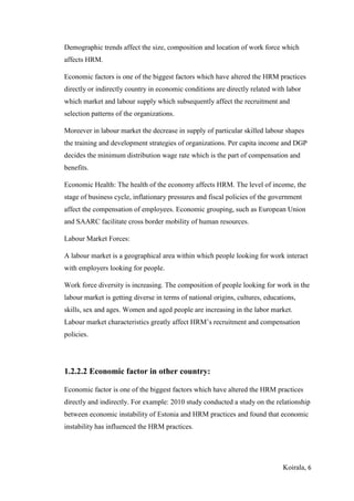 Koirala, 6
Demographic trends affect the size, composition and location of work force which
affects HRM.
Economic factors is one of the biggest factors which have altered the HRM practices
directly or indirectly country in economic conditions are directly related with labor
which market and labour supply which subsequently affect the recruitment and
selection patterns of the organizations.
Moreever in labour market the decrease in supply of particular skilled labour shapes
the training and development strategies of organizations. Per capita income and DGP
decides the minimum distribution wage rate which is the part of compensation and
benefits.
Economic Health: The health of the economy affects HRM. The level of income, the
stage of business cycle, inflationary pressures and fiscal policies of the government
affect the compensation of employees. Economic grouping, such as European Union
and SAARC facilitate cross border mobility of human resources.
Labour Market Forces:
A labour market is a geographical area within which people looking for work interact
with employers looking for people.
Work force diversity is increasing. The composition of people looking for work in the
labour market is getting diverse in terms of national origins, cultures, educations,
skills, sex and ages. Women and aged people are increasing in the labor market.
Labour market characteristics greatly affect HRM’s recruitment and compensation
policies.
1.2.2.2 Economic factor in other country:
Economic factor is one of the biggest factors which have altered the HRM practices
directly and indirectly. For example: 2010 study conducted a study on the relationship
between economic instability of Estonia and HRM practices and found that economic
instability has influenced the HRM practices.
 