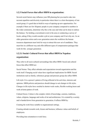 Koirala, 7
1.2.3 Social Forces that affect HRM in organization:
Several social factors may influence your HR planning but you need to take into
account equalities and diversity in particular where there is a clear discrepancy of one
social group, it’s good idea to build in ways of opening up new oppurtunities. For
example if there are few Hispanic people in your company compared to numbers in
the wider community, determine why this is the case and what can be done to redress
the balance. Try holding a recruitment event in the area or conducting a survey of
locals, asking if they would consider a job at your company and if not why not. As an
older generation retires and a new generation enters the workforce the human
resources department must look for ways to attract this new set of candidates. They
must hire in a different way and offer different types of compensation packages that
work for this younger generation.
1.2.3.1 Social- Cultural Forces that affect HRM in Nepalese
organization:
They refer to all socio-cultural surroundings that affect HRM. Social and cultural
forces that affect HRM are:
Social Norms: They affect attitudes and expectations toward organization and the
work itself. Changing social values have significant implications for HRM. Social
institutions such as family, references groups and pressure group also affect HRM.
Life style: It is a person’s pattern of living reflected in his activities, interests and
opinions. HRM policies and practices should change to suit changes in life styles.
Changes in life styles have resulted in shorter work weeks, flexible working hours and
work at home patters of work.
Cultural forces: Culture is the complex whole of knowledge, customs, traditions,
values, religions, language and works of art and architecture. It is created by a society
and is handed down from generation to generation. It affects HRM by:
Creating the work force suitable to organizational settings.
Creating attitude towards work, leisure and business; influence values and beliefs of
employees.
Providing time orientation to work force.
 