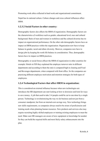 Koirala, 8
Promoting work ethics reflected in hard work and organizational commitment.
Nepal has its national culture. Culture changes and cross cultural influences affect
HRM.
1.2.3.2 Social Factors in other country:
Demographic factors also affects the HRM of organization. Demographic factors are
the characteristics of workforce such as gender, educational level, race and cultural
background. Ratio of men and women in workforce and the cultural diversity has its
impact on organizational performance. On the other side demographic factors have an
impact on HRM practices within the organization. Organization now have to keep
balance in gender, racial and ethnic diversity. Morever, companies now have to
design jobs by keeping the work-life balance in consideration. Thus, demographic
factors have its impact on HRM practices.
Demographic or social forces affcect the HRM of organization in other countries for
example: Hotels in FIJI they explained the employee turnover ratio in different
departments and according to them the ratio is compared high in cleaning and Food
and Beverages departments ,when compared with front office. So the companies are
practicing different employee motivation and retention strategies for both types of
employees.
1.2.4 Technological Factors that affect HRM in organization:
This is considered an external influence because when new technologies are
introduces the HR department can start looking at how to downsize and look for ways
to save money. A job that used to take 2-4 people could be cut to one done by a single
person. Technology is revolutionizing the way we do business and not just from a
consumer standpoint, but from an internal-cost savings way. New technology brings
new skills requirements, so companies always need to be aware of proficiencies and
training needs when planning human resources. New products and services also may
require recruiting highly skilled employees or training existing employees to meet the
need. Make sure HR managers are aware of new equipment or knowledge be needed.
So they can build the required skills and most likely salary enhancements into the
plan.
 