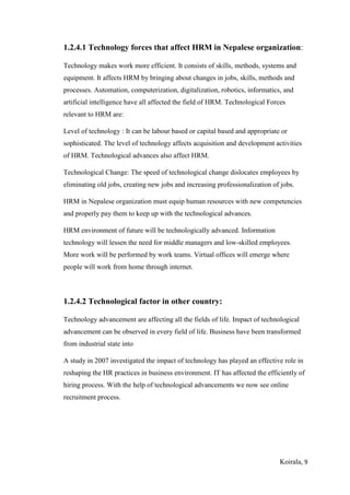 Koirala, 9
1.2.4.1 Technology forces that affect HRM in Nepalese organization:
Technology makes work more efficient. It consists of skills, methods, systems and
equipment. It affects HRM by bringing about changes in jobs, skills, methods and
processes. Automation, computerization, digitalization, robotics, informatics, and
artificial intelligence have all affected the field of HRM. Technological Forces
relevant to HRM are:
Level of technology : It can be labour based or capital based and appropriate or
sophisticated. The level of technology affects acquisition and development activities
of HRM. Technological advances also affect HRM.
Technological Change: The speed of technological change dislocates employees by
eliminating old jobs, creating new jobs and increasing professionalization of jobs.
HRM in Nepalese organization must equip human resources with new competencies
and properly pay them to keep up with the technological advances.
HRM environment of future will be technologically advanced. Information
technology will lessen the need for middle managers and low-skilled employees.
More work will be performed by work teams. Virtual offices will emerge where
people will work from home through internet.
1.2.4.2 Technological factor in other country:
Technology advancement are affecting all the fields of life. Impact of technological
advancement can be observed in every field of life. Business have been transformed
from industrial state into
A study in 2007 investigated the impact of technology has played an effective role in
reshaping the HR practices in business environment. IT has affected the efficiently of
hiring process. With the help of technological advancements we now see online
recruitment process.
 