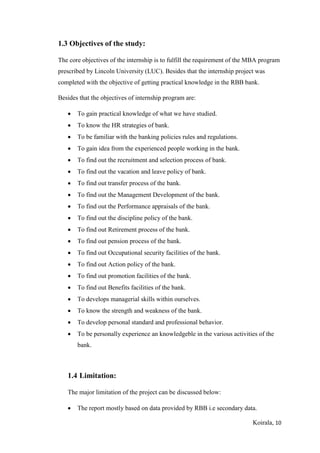 Koirala, 10
1.3 Objectives of the study:
The core objectives of the internship is to fulfill the requirement of the MBA program
prescribed by Lincoln University (LUC). Besides that the internship project was
completed with the objective of getting practical knowledge in the RBB bank.
Besides that the objectives of internship program are:
 To gain practical knowledge of what we have studied.
 To know the HR strategies of bank.
 To be familiar with the banking policies rules and regulations.
 To gain idea from the experienced people working in the bank.
 To find out the recruitment and selection process of bank.
 To find out the vacation and leave policy of bank.
 To find out transfer process of the bank.
 To find out the Management Development of the bank.
 To find out the Performance appraisals of the bank.
 To find out the discipline policy of the bank.
 To find out Retirement process of the bank.
 To find out pension process of the bank.
 To find out Occupational security facilities of the bank.
 To find out Action policy of the bank.
 To find out promotion facilities of the bank.
 To find out Benefits facilities of the bank.
 To develops managerial skills within ourselves.
 To know the strength and weakness of the bank.
 To develop personal standard and professional behavior.
 To be personally experience an knowledgeble in the various activities of the
bank.
1.4 Limitation:
The major limitation of the project can be discussed below:
 The report mostly based on data provided by RBB i.e secondary data.
 