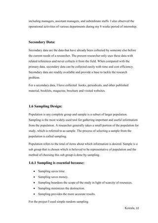 Koirala, 12
including managers, assistant managers, and subordinate staffs. I also observed the
operational activities of various departments during my 8 weeks period of internship.
Secondary Data:
Secondary data are the data that have already been collected by someone else before
the current needs of a researcher. The present researcher only uses these data with
related references and never collects it from the field. When compared with the
primary data, secondary data can be collected easily with time and cost efficiency.
Secondary data are readily available and provide a base to tackle the research
problem.
For a secondary data, I have collected books, periodicals, and other published
material, booklets, magazine, brochure and visited websites.
1.6 Sampling Design:
Population is any complete group and sample is a subset of larger population.
Sampling is the most widely used tool for gathering important and useful information
from the population. A researcher generally takes a small portion of the population for
study, which is referred to as sample. The process of selecting a sample from the
population is called sampling.
Population refers to the total of items about which information is desired. Sample is a
sub group that is chosen which is believed to be representative of population and the
method of choosing this sub group is done by sampling.
1.6.1 Sampling is essential because:
 Sampling saves time.
 Sampling saves money.
 Sampling boardens the scope of the study in light of scarcity of resources.
 Sampling minimizes the destruction.
 Sampling provides the more accurate results.
For the project I used simple random sampling.
 