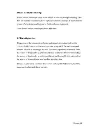 Koirala, 13
Simple Random Sampling:
Simple random sampling is based on the process of selecting a sample randomly. This
does not mean the randomness allows haphazard selection of sample. It means that the
process of selecting a sample should be free from human judgement.
I used Simple random sampling to choose RBB bank.
1.7 Data Gathering:
The purpose of the various data collection techniques is to produce truth worthy
evidence that is reverent to the research question being asked. The various steps of
methods followed in order to get the most factual and dependable information about
the sources of data in order to get the most factual and dependable information about
the sources of data in order to get the most factual and dependable information about
the sources of data used in the area based on secondary data.
The data is gathered by secondary data sources such as published material, booklets,
magazine, brochure and visited websites.
 
