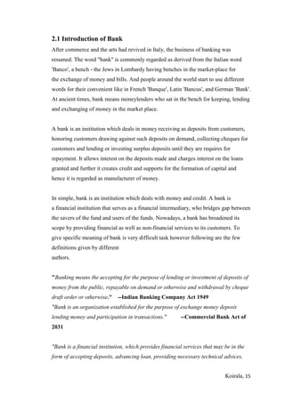 Koirala, 15
2.1 Introduction of Bank
After commerce and the arts had revived in Italy, the business of banking was
resumed. The word "bank" is commonly regarded as derived from the Italian word
'Banco', a bench - the Jews in Lombardy having benches in the market-place for
the exchange of money and bills. And people around the world start to use different
words for their convenient like in French 'Banque', Latin 'Bancus', and German 'Bank'.
At ancient times, bank means moneylenders who sat in the bench for keeping, lending
and exchanging of money in the market place.
A bank is an institution which deals in money receiving as deposits from customers,
honoring customers drawing against such deposits on demand, collecting cheques for
customers and lending or investing surplus deposits until they are requires for
repayment. It allows interest on the deposits made and charges interest on the loans
granted and further it creates credit and supports for the formation of capital and
hence it is regarded as manufacturer of money.
In simple, bank is an institution which deals with money and credit. A bank is
a financial institution that serves as a financial intermediary, who bridges gap between
the savers of the fund and users of the funds. Nowadays, a bank has broadened its
scope by providing financial as well as non-financial services to its customers. To
give specific meaning of bank is very difficult task however following are the few
definitions given by different
authors.
"Banking means the accepting for the purpose of lending or investment of deposits of
money from the public, repayable on demand or otherwise and withdrawal by cheque
draft order or otherwise." --Indian Banking Company Act 1949
"Bank is an organization established for the purpose of exchange money deposit
lending money and participation in transactions." --Commercial Bank Act of
2031
"Bank is a financial institution, which provides financial services that may be in the
form of accepting deposits, advancing loan, providing necessary technical advices,
 