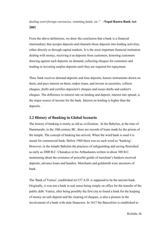 Koirala, 16
dealing overt foreign currencies, remitting funds, etc." –Nepal Rastra Bank Act
2002
From the above definitions, we draw the conclusion that a bank is a financial
intermediary that accepts deposits and channels those deposits into lending activities,
either directly or through capital markets. It is the most important financial institution
dealing with money, receiving it as deposits from customers, honoring customers
drawing against such deposits on demand, collecting cheques for customers and
lending or investing surplus deposits until they are required for repayment.
Thus, bank receives demand deposits and time deposits, honors instruments drawn on
them, and pays interest on them, makes loans, and invests in securities, collects
cheques, drafts and certifies depositor's cheques and issues drafts and cashier's
cheques. The difference in interest rate on lending and deposit, interest rate spread, is
the major source of income for the bank. Interest on lending is higher than the
deposits.
2.2 History of Banking in Global Scenario
The history of banking is nearly as old as civilization. In the Babylon, at the time of
Hammurabi, in the 18th century BC, there are records of loans made by the priests of
the temple. The concept of banking has arrived. When the word bank is used it is
meant for commercial bank. Before 1960 there was no such word as “banking’.
However, in the temple Babylon the practices of safeguarding and saving flourished
as early as 2000 B.C. Chanakya in his Arthashastra written in about 300 B.C.
mentioning about the existence of powerful guilds of merchant’s bankers received
deposits, advance loans and hundies. Merchants and goldsmith were ancestors of
bank.
The 'Bank of Venice', established in1157 A.D. is supposed to be the ancient bank.
Originally, it was not a bank in real sense being simply on office for the transfer of the
public debt. Venice, after being possibly the first city to found a bank for the keeping
of money on safe deposit and the clearing of cheques, is also a pioneer in the
involvement of a bank with state financiers. In 1617 the BancoGiro is established to
 