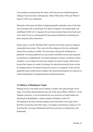 Koirala, 17
solve problems encountered by the earlier, which has got into trouble through the
making of unsecured loans. Subsequently, 'Bank of Barcelona' (1401) and 'Bank of
Geneva' (1407) were established.
During the 18th century the Bank of England gradually undertakes many of the tasks
now associated with a central bank, The 'Bank of England', first English Bank, was
established in1964 A.D. It organizes the sale of government bonds when funds need
to be raised. It acts as a clearing bank for government departments, facilitating and
processing their daily transactions.
History apart, it was the “Merchant bank” that first evolved the system by trading in
commodities than money. They used to do their trading activities by remitting the
money from one place to another. The next stage in the growth of banking was
goldsmith. An honest goldsmith was also trusted with billions money and ornaments
by merchants in neighborhoods. He started charging for acting as custodians of these
valuables. As an evidence for receiving valuables he issued a receipt, which in turn
became like cheques as a mode of exchange. He started advancing the coins on loan
by charging interest. He started to keep some reserve as a safeguard. In this way the
goldsmith money lender became a banker who started performing the two functions of
modern banking that of accepting deposits and advancing loans.
2.3 History of Banking in Nepal
Banking service is the oldest service industry in Nepal. It has gone through various
stages of evolution and development since the Vedic times (2000 to 1400 B.C.). In the
Nepalese chronicles, it was recorded that the new era known as Nepal Sambat was
introduced by Shankhadhar, a Sudra merchant of Kantipur in 880 A.D.
The banking in the form of money leading can be traced back in the reign of Gun
Kam Dev towards the end of 8th century. According to the historical evidence in 723
Gun Kam Dev, the king of Kathmandu had borrowed money to rebuild and to rule
Kathmandu.
 