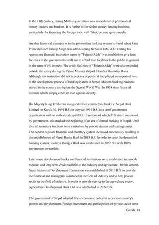 Koirala, 18
In the 11th century, during Malla regime, there was an evidence of professional
money-lenders and bankers. It is further believed that money-lending business,
particularly for financing the foreign trade with Tibet, became quite popular.
Another historical example as to the pre-modern banking system is found when Rana
Prime minister Randip Singh was administering Nepal in 1880 A.D. During his
regime one financial institution name by "TejarathAdda" was establish to give loan
facilities to the governmental staff and to afford loan facilities to the public in general
in the term of 5% interest. The credit facilities of "TejarathAdda" were also extended
outside the valley during the Prime Minister ship of Chandra Shumsher Rana.
Although this institution did not accept any deposits, it had played an important role
in the development process of banking system in Nepal. Modern banking business
started in the country just before the Second World War. In 1938 state financial
institute which supply credit or loan against security.
His Majesty King Tribhuvan inaugurated first commercial bank i.e. Nepal Bank
Limited on Kartik 30, 1994 B.S. In the year 1994 B.S. as a semi government
organization with an authorized capital RS.10 million of which 51% share are owned
by government, this marked the beginning of an era of formal banking in Nepal. Until
then all monetary tractions were carried out by private dealers and trading center.
The need to regulate financial and monetary system increased enormously resulting in
the establishment of Nepal Rastra Bank in 2013 B.S. In order to cater the demand of
banking system, Rastriya Banijya Bank was established in 2022 B.S with 100%
government ownership.
Later some development banks and financial institutions were established to provide
medium and long-term credit facilities to the industry and agriculture. In this contest,
Nepal Industrial Development Corporation was established in 2016 B.S. to provide
the financial and managerial assistance in the field of industry and to help private
sector in the field of industry. In order to provide service to the agriculture sector,
Agriculture Development Bank Ltd. was established in 2024 B.S.
The government of Nepal adopted liberal economic policy to accelerate country's
growth and development. Foreign investment and participation of private sector were
 
