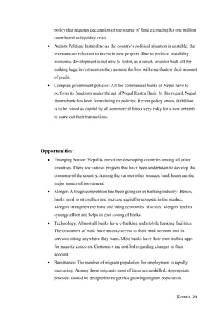 Koirala, 23
policy that requires declaration of the source of fund exceeding Rs one million
contributed to liquidity crisis.
 Admits Political Instability:As the country’s political situation is unstable, the
investors are reluctant to invest in new projects. Due to political instability
economic development is not able to foster, as a result, investor back off for
making huge investment as they assume the loss will overshadow their amount
of profit.
 Complex government policies: All the commercial banks of Nepal have to
perform its functions under the act of Nepal Rastra Bank. In this regard, Nepal
Rastra bank has been formulating its policies. Recent policy states, 10 billion
is to be raised as capital by all commercial banks very risky for a new entrants
to carry out their transactions.
Opportunities:
 Emerging Nation: Nepal is one of the developing countries among all other
countries. There are various projects that have been undertaken to develop the
economy of the country. Among the various other sources, bank loans are the
major source of investment.
 Merger: A tough competition has been going on in banking industry. Hence,
banks need to strengthen and increase capital to compete in the market.
Mergers strengthen the bank and bring economies of scales. Mergers lead to
synergy effect and helps in cost saving of banks.
 Technology: Almost all banks have e-banking and mobile banking facilities.
The customers of bank have an easy access to their bank account and its
services sitting anywhere they want. Most banks have their own mobile apps
for security concerns. Customers are notified regarding changes to their
account.
 Remittance: The number of migrant population for employment is rapidly
increasing. Among those migrants most of them are unskilled. Appropriate
products should be designed to target this growing migrant population.
 