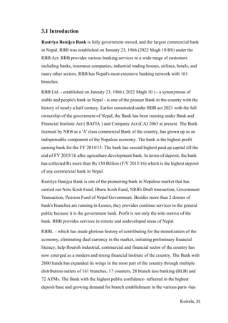 Koirala, 25
3.1 Introduction
Rastriya Banijya Bank is fully government owned, and the largest commercial bank
in Nepal. RBB was established on January 23, 1966 (2022 Magh 10 BS) under the
RBB Act. RBB provides various banking services to a wide range of customers
including banks, insurance companies, industrial trading houses, airlines, hotels, and
many other sectors. RBB has Nepal's most extensive banking network with 161
branches.
RBB Ltd. - established on January 23, 1966 ( 2022 Magh 10 ) - a synonymous of
stable and people's bank in Nepal - is one of the pioneer Bank in the country with the
history of nearly a half century. Earlier constituted under RBB act 2021 with the full
ownership of the government of Nepal, the Bank has been running under Bank and
Financial Institute Act ( BAFIA ) and Company Act (CA) 2063 at present. The Bank
licensed by NRB as a 'A' class commercial Bank of the country, has grown up as an
indispensable component of the Nepalese economy. The bank is the highest profit
earning bank for the FY 2014/15. The bank has second highest paid up capital till the
end of FY 2015/16 after agriculture development bank. In terms of deposit, the bank
has collected Rs more than Rs 130 Billion (F/Y 2015/16) which is the highest deposit
of any commercial bank in Nepal.
Rastriya Banijya Bank is one of the pioneering bank in Nepalese market that has
carried out Note Kosh Fund, Bharu Kosh Fund, NRB's Draft transaction, Government
Transaction, Pension Fund of Nepal Government. Besides more than 2 dozens of
bank's branches are running in Losses, they provides continue services to the general
public because it is the government bank. Profit is not only the solo motive of the
bank. RBB provides services in remote and undeveloped areas of Nepal.
RBBL – which has made glorious history of contributing for the monetization of the
economy, eliminating dual currency in the market, initiating preliminary financial
literacy, help flourish industrial, commercial and financial sector of the country has
now emerged as a modern and strong financial institute of the country. The Bank with
2600 hands has expanded its wings in the most part of the country through multiple
distribution outlets of 161 branches, 17 counters, 28 branch less banking (BLB) and
72 ATMs. The Bank with the highest public confidence- reflected in the highest
deposit base and growing demand for branch establishment in the various parts -has
 