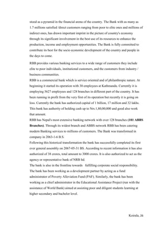 Koirala, 26
stood as a pyramid in the financial arena of the country. The Bank with as many as
1.7 millions satisfied /direct customers ranging from poor to elite ones and millions of
indirect ones, has drawn important imprint in the picture of country's economy
through its significant involvement in the best use of its resources to enhance the
production, income and employment opportunities. The Bank is fully committed to
contribute its best for the socio economic development of the country and people in
the days to come.
RBB provides various banking services to a wide range of customers they include
elite to poor individuals, institutional customers, and the customers from industry /
business communities.
RBB is a commercial bank which is service oriented and of philanthropic nature. At
beginning it started its operation with 30 employees at Kathmandu. Currently it is
employing 5627 employees and 128 branches in different part of the country. It has
been running in profit from the very first of its operation but recently it is going on
loss. Currently the bank has authorized capital of 1 billion, 17 million and 32 lakhs.
This bank has authority of holding cash up to Nrs.1,80,00,000 and good also work
that amount.
RBB has Nepal's most extensive banking network with over 128 branches (101 ABBS
Branches). Through its widest branch and ABBS network RBB has been catering
modern Banking services to millions of customers. The Bank was transformed in
company in 2063-1-6 B.S.
Following this historical transformation the bank has successfully completed its first
ever general assembly on 2067-05-31 BS. According to recent information it has also
authorized of 38 crores, total amount to 3000 crores. It is also authorized to act as the
agency or representative bank of NRB ltd.
The bank is also in the frontline towards fulfilling corporate social responsibility.
The bank has been working as a development partner by acting as a fund
administrator of Poverty Alleviation Fund (PAF). Similarly, the bank has been
working as a chief administrator in the Educational Assistance Project (run with the
assistance of World Bank) aimed at assisting poor and diligent students learning at
higher secondary and bachelor level.
 
