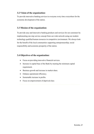 Koirala, 27
3.2 Vision of the organization:
To provide innovative banking services to everyone every time everywhere for the
economic development of the nation.
3.3 Mission of the organization:
To provide easy and innovative banking products and services for our customers by
implementing one stop service concept from our wide network using our modern
technology qualified human resources in competitive environment. We always look
for the benefit of the local communities supporting entrepreneurship, social
responsibility and economic prosperity of the nation.
3.4 Objectives of the organization:
 Focus on providing innovative financial services.
 Increase in capital base of the Bank by meeting the minimum capital
requirement.
 Business growth and increase in market share.
 Enhance operational efficiency.
 Sustainable increase in profits.
 Focus on empowerment of deprived class
 