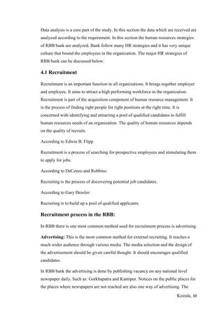 Koirala, 30
Data analysis is a core part of the study. In this section the data which are received are
analyzed according to the requirement. In this section the human resources strategies
of RBB bank are analyzed. Bank follow many HR strategies and it has very unique
culture that bound the employees in the organization. The major HR strategies of
RBB bank can be discussed below:
4.1 Recruitment
Recruitment is an important function in all organizations. It brings together employer
and employee. It aims to attract a high performing workforce in the organization.
Recruitment is part of the acquisition component of human resource management. It
is the process of finding right people for right positions at the right time. It is
concerned with identifying and attracting a pool of qualified candidates to fulfill
human resources needs of an organization. The quality of human resources depends
on the quality of recruits.
According to Edwin B. Flipp
Recruitment is a process of searching for prospective employees and stimulating them
to apply for jobs.
According to DeCenzo and Robbins:
Recruiting is the process of discovering potential job candidates.
According to Gary Dessler:
Recruiting is to build up a pool of qualified applicants.
Recruitment process in the RBB:
In RBB there is one most common method used for recruitment process is advertising.
Advertising: This is the most common method for external recruiting. It reaches a
much wider audience through various media. The media selection and the design of
the advertisement should be given careful thought. It should encourages qualified
candidates.
In RBB bank the advertising is done by publishing vacancy on any national level
newspaper daily. Such as: Gorkhapatra and Kantipur. Notices on the public places for
the places where newspapers are not reached are also one way of advertising. The
 