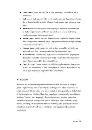 Koirala, 33
 Home Leave: Home leave are for 30 days. Employees are paid who are at
home leave.
 Sick Leave: Sick leave provides pay to employees when they are out of work
due to illness. Sick leave are for 15 days. Employees are paid who are at sick
leave.
 Study leave: Study leave provides to employees when they are out of work
to study. Employees above 45 years are not allowed to have study leave.
Employees are paid for their study leave.
 Special Leave: Special leave are for one months. Employees are paid half of
their salary who are on special leave. Employees have served enough for three
years to have special leave.
 Unusual leave: employees are not paid for their unusual leave.Employees
who work more than 5 years can only benefitted by unusual leave.
 Material leave: Material leave is provided to the women who get pregnant
during their work life. Married women employees are benefitted by material
leave. Women are paid for their material leave.
 Funeral Leave: Funeral leave are provided to employees when they are out
of work because of death of their closet person or relatives. Funeral leave are
for 15 days. Employees are paid for their funeral leave.
4.4 Tansfer:
A transfer is a move from one job to another usually with no change in salary or
grade. Employers may transfer a worker to vacate a position where he or she is no
longer needed, to fill one where he or she is needed, or more generally, to find a better
fit for the employees the firm. Many firm today boost productivity by consolidating
positions. Transfers are a way to give displaced employees a chance for another
assignment or perhaps some personal growth. Employees seek transfers for many
reasons, including personal enrichment more interesting jobs, greater convienience
better hours location of work and so on or to job offering greater advancement
possibilities.
 