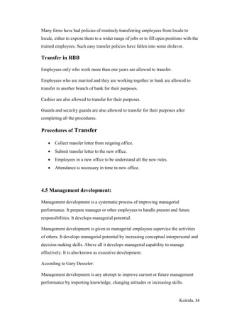 Koirala, 34
Many firms have had policies of routinely transferring employees from locale to
locale, either to expose them to a wider range of jobs or to fill open positions with the
trained employees. Such easy transfer policies have fallen into some disfavor.
Transfer in RBB
Employees only who work more than one years are allowed to transfer.
Employees who are married and they are working together in bank are allowed to
transfer in another branch of bank for their purposes.
Cashier are also allowed to transfer for their purposes.
Guards and security guards are also allowed to transfer for their purposes after
completing all the procedures.
Procedures of Transfer
 Collect transfer letter from reigning office.
 Submit transfer letter to the new office.
 Employees in a new office to be understand all the new rules.
 Attendance is necessary in time in new office.
4.5 Management development:
Management development is a systematic process of improving managerial
performance. It prepare manager or other employees to handle present and future
responsibilities. It develops managerial potential.
Management development is given to managerial employees supervise the activities
of others. It develops managerial potential by increasing conceptual interpersonal and
decision making skills. Above all it develops managerial capability to manage
effectively. It is also known as executive development.
According to Gary Desseler:
Management development is any attempt to improve current or future management
performance by importing knowledge, changing attitudes or increasing skills.
 