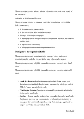 Koirala, 35
Management development is future oriented training focusing as personal growth of
the employees.
According to DenCenzo and Robbins:
Management development increases the knowledge of employees. It is useful for
following purposes:
 It focuses on future responsibilities.
 It is a long term on going educational process.
 Its target are managerial employees.
 It develops potential through conceptual, interpersonal, technical, and decision
making skills.
 It is proactive to future needs.
 It is employee initiated and management facilitated.
Management development in RBB:
Management development are particularly for managers but we see in many
organization and in bank also it is provided to many others employees also.
Management development in RBB is provided to employees who work more than 3
years.
Management development in RBB is provided to employees who have not cross 40
years.
 Study development: Employees encouraged and developed to gain more
knowledge on related field. Employees are encouraged to gain degree on C.A,
M.B.A, Finance specialist by the bank.
 Training development: Training are conducted by representative institution
to the employees of bank.
 Seminar : Seminar are also conducted and provided to the employees of bank.
Seminar are known as oral communication of information by instructors to
managers. It is based on talking and showing. Participants get opportunity to
acquire knowledge and develop their skills.
 