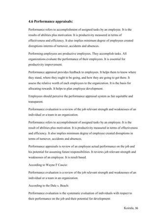 Koirala, 36
4.6 Performance appraisals:
Performance refers to accomplishment of assigned tasks by an employee. It is the
results of abilities plus motivation. It is productivity measured in terms of
effectiveness and efficiency. It also implies minimum degree of employees created
disruptions interms of turnover, accidents and absences.
Performing employees are productive employees. They accomplish tasks. All
organizations evaluate the performance of their employees. It is essential for
productivity improvement.
Performance appraisal provides feedback to employees. It helps them to know where
they stand, where they ought to be going, and how they are going to get there. It
assess the relative worth of each employees to the organization. It is the basis for
allocating rewards. It helps to plan employee development.
Employees should perceive the performance appraisal system as fair equitable and
transparent.
Performance evaluation is a review of the job relevant strength and weaknesses of an
individual or a team in an organization.
Performance refers to accomplishment of assigned tasks by an employee. It is the
result of abilities plus motivation. It is productivity measured in terms of effectiveness
and efficiency. It also implies minimum degree of employee created disruptions in
terms of turnover, accidents and absences.
Performance appraisals is review of an employee actual performance on the job and
his potential for assuming future responsibilities. It reviews job relevant strength and
weaknesses of an employee. It is result based.
According to Wayne F Cascio:
Performance evaluation is a review of the job relevant strength and weaknesses of an
individual or a team in an organization.
According to the Dale s. Beach:
Performance evaluation is the systematic evaluation of individuals with respect to
their performance on the job and their potential for development:
 