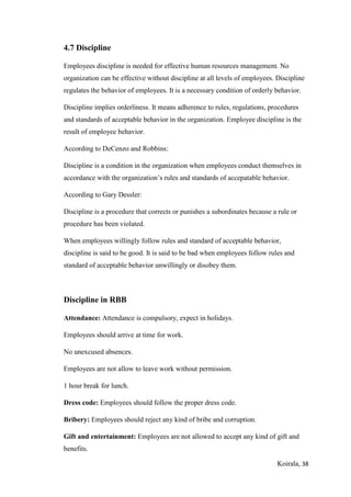 Koirala, 38
4.7 Discipline
Employees discipline is needed for effective human resources management. No
organization can be effective without discipline at all levels of employees. Discipline
regulates the behavior of employees. It is a necessary condition of orderly behavior.
Discipline implies orderliness. It means adherence to rules, regulations, procedures
and standards of acceptable behavior in the organization. Employee discipline is the
result of employee behavior.
According to DeCenzo and Robbins:
Discipline is a condition in the organization when employees conduct themselves in
accordance with the organization’s rules and standards of accepatable behavior.
According to Gary Dessler:
Discipline is a procedure that corrects or punishes a subordinates because a rule or
procedure has been violated.
When employees willingly follow rules and standard of acceptable behavior,
discipline is said to be good. It is said to be bad when employees follow rules and
standard of acceptable behavior unwillingly or disobey them.
Discipline in RBB
Attendance: Attendance is compulsory, expect in holidays.
Employees should arrive at time for work.
No unexcused absences.
Employees are not allow to leave work without permission.
1 hour break for lunch.
Dress code: Employees should follow the proper dress code.
Bribery: Employees should reject any kind of bribe and corruption.
Gift and entertainment: Employees are not allowed to accept any kind of gift and
benefits.
 