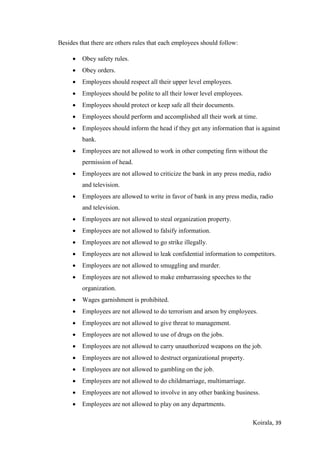 Koirala, 39
Besides that there are others rules that each employees should follow:
 Obey safety rules.
 Obey orders.
 Employees should respect all their upper level employees.
 Employees should be polite to all their lower level employees.
 Employees should protect or keep safe all their documents.
 Employees should perform and accomplished all their work at time.
 Employees should inform the head if they get any information that is against
bank.
 Employees are not allowed to work in other competing firm without the
permission of head.
 Employees are not allowed to criticize the bank in any press media, radio
and television.
 Employees are allowed to write in favor of bank in any press media, radio
and television.
 Employees are not allowed to steal organization property.
 Employees are not allowed to falsify information.
 Employees are not allowed to go strike illegally.
 Employees are not allowed to leak confidential information to competitors.
 Employees are not allowed to smuggling and murder.
 Employees are not allowed to make embarrassing speeches to the
organization.
 Wages garnishment is prohibited.
 Employees are not allowed to do terrorism and arson by employees.
 Employees are not allowed to give threat to management.
 Employees are not allowed to use of drugs on the jobs.
 Employees are not allowed to carry unauthorized weapons on the job.
 Employees are not allowed to destruct organizational property.
 Employees are not allowed to gambling on the job.
 Employees are not allowed to do childmarriage, multimarriage.
 Employees are not allowed to involve in any other banking business.
 Employees are not allowed to play on any departments.
 