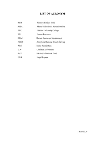 Koirala, v
LIST OF ACRONYM
RBB Rastriya Banijya Bank
MBA Master in Business Administration
LUC Lincoln University College
HR Human Resources
HRM Human Resources Management
ABBS Anywhere Banking Branch Service
NRB Nepal Rastra Bank
C.A Chatered Accountant
PAF Poverty Allievation Fund
NRS Nepal Rupees
 