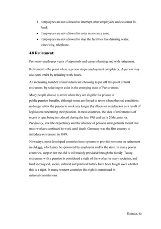 Koirala, 40
 Employees are not allowed to interrupt other employees and customer in
bank.
 Employees are not allowed to enter in no entry zone.
 Employees are not allowed to stop the facilities like drinking water,
electricity, telephone.
4.8 Retirement:
For many employees years of appraisals and career planning end with retirement.
Retirement is the point where a person stops employment completely. A person may
also semi-retire by reducing work hours.
An increasing number of individuals are choosing to put off this point of total
retirement, by selecting to exist in the emerging state of Pre-tirement.
Many people choose to retire when they are eligible for private or
public pension benefits, although some are forced to retire when physical conditions
no longer allow the person to work any longer (by illness or accident) or as a result of
legislation concerning their position. In most countries, the idea of retirement is of
recent origin, being introduced during the late 19th and early 20th centuries.
Previously, low life expectancy and the absence of pension arrangements meant that
most workers continued to work until death. Germany was the first country to
introduce retirement, in 1889.
Nowadays, most developed countries have systems to provide pensions on retirement
in old age, which may be sponsored by employers and/or the state. In many poorer
countries, support for the old is still mainly provided through the family. Today,
retirement with a pension is considered a right of the worker in many societies, and
hard ideological, social, cultural and political battles have been fought over whether
this is a right. In many western countries this right is mentioned in
national constitutions.
 