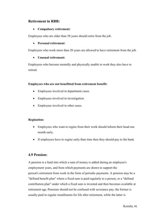 Koirala, 41
Retirement in RBB:
 Compulsory retirement:
Employees who are older than 58 years should retire from the job.
 Personal retirement:
Employees who work more than 20 years are allowed to have retirement from the job.
 Unusual retirement:
Employees who become mentally and physically unable to work they also have to
retired.
Employees who are not benefitted from retirement benefit:
 Employees involved in department cases.
 Employees involved in investigation.
 Employees involved in other cases.
Regination:
 Employees who want to regine from their work should inform their head one
month early.
 If employees have to regine early than time then they should pay to the bank.
4.9 Pension:
A pension is a fund into which a sum of money is added during an employee's
employment years, and from which payments are drawn to support the
person's retirement from work in the form of periodic payments. A pension may be a
"defined benefit plan" where a fixed sum is paid regularly to a person, or a "defined
contribution plan" under which a fixed sum is invested and then becomes available at
retirement age. Pensions should not be confused with severance pay; the former is
usually paid in regular installments for life after retirement, while the latter is
 