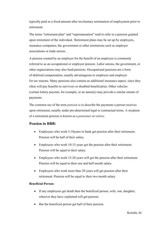 Koirala, 42
typically paid as a fixed amount after involuntary termination of employment prior to
retirement.
The terms "retirement plan" and "superannuation" tend to refer to a pension granted
upon retirement of the individual. Retirement plans may be set up by employers,
insurance companies, the government or other institutions such as employer
associations or trade unions..
A pension created by an employer for the benefit of an employee is commonly
referred to as an occupational or employer pension. Labor unions, the government, or
other organizations may also fund pensions. Occupational pensions are a form
of deferred compensation, usually advantageous to employee and employer
for tax reasons. Many pensions also contain an additional insurance aspect, since they
often will pay benefits to survivors or disabled beneficiaries. Other vehicles
(certain lottery payouts, for example, or an annuity) may provide a similar stream of
payments.
The common use of the term pension is to describe the payments a person receives
upon retirement, usually under pre-determined legal or contractual terms. A recipient
of a retirement pension is known as a pensioner or retiree.
Pension in RBB:
 Employees who work 5-10years in bank get pension after their retirement.
Pension will be half of their salary.
 Employees who work 10-15 years get the pension after their retirement.
Pension will be equal to their salary.
 Employees who work 15-20 years will get the pension after their retirement.
Pension will be equal to their one and half month salary.
 Employees who work more than 20 years will get pension after their
retirement. Pension will be equal to their two month salary.
Beneficial Person:
 If any employees get death then the beneficial person, wife, son, daughter,
whoever they have explained will get pension.
 But the beneficial person get half of their pension.
 