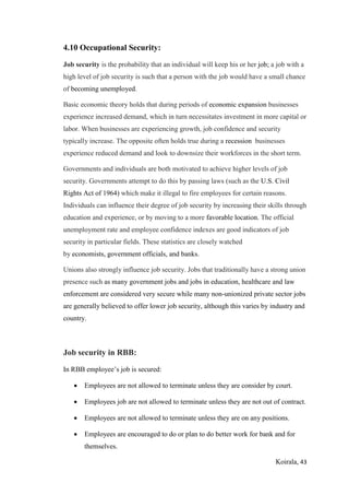 Koirala, 43
4.10 Occupational Security:
Job security is the probability that an individual will keep his or her job; a job with a
high level of job security is such that a person with the job would have a small chance
of becoming unemployed.
Basic economic theory holds that during periods of economic expansion businesses
experience increased demand, which in turn necessitates investment in more capital or
labor. When businesses are experiencing growth, job confidence and security
typically increase. The opposite often holds true during a recession businesses
experience reduced demand and look to downsize their workforces in the short term.
Governments and individuals are both motivated to achieve higher levels of job
security. Governments attempt to do this by passing laws (such as the U.S. Civil
Rights Act of 1964) which make it illegal to fire employees for certain reasons.
Individuals can influence their degree of job security by increasing their skills through
education and experience, or by moving to a more favorable location. The official
unemployment rate and employee confidence indexes are good indicators of job
security in particular fields. These statistics are closely watched
by economists, government officials, and banks.
Unions also strongly influence job security. Jobs that traditionally have a strong union
presence such as many government jobs and jobs in education, healthcare and law
enforcement are considered very secure while many non-unionized private sector jobs
are generally believed to offer lower job security, although this varies by industry and
country.
Job security in RBB:
In RBB employee’s job is secured:
 Employees are not allowed to terminate unless they are consider by court.
 Employees job are not allowed to terminate unless they are not out of contract.
 Employees are not allowed to terminate unless they are on any positions.
 Employees are encouraged to do or plan to do better work for bank and for
themselves.
 