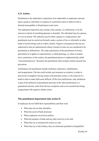 Koirala, 44
4.11 Action:
Punishment is the authoritative imposition of an undesirable or unpleasant outcome
upon a group or individual, in response to a particular action or behavior that is
deemed unacceptable or threatening to some norm.
The unpleasant imposition may include a fine, penalty, or confinement, or be the
removal or denial of something pleasant or desirable. The individual may be a person,
or even an animal. The authority may be either a group or a single person, and
punishment may be carried out formally under a system of law or informally in other
kinds of social settings such as within a family. Negative consequences that are not
authorized or that are administered without a breach of rules are not considered to be
punishment as defined here. The study and practice of the punishment of crimes,
particularly as it applies to imprisonment, is called penology, or, often in modern
texts, corrections; in this context, the punishment process is euphemistically called
"correctional process". Research into punishment often includes similar research into
prevention.
Justifications for punishment include retribution, deterrence, rehabilitation,
and incapacitation. The last could include such measures as isolation, in order to
prevent the wrongdoer's having contact with potential victims, or the removal of a
hand in order to make theft more difficult. Of the four justifications, only retribution
is part of the definition of punishment and none of the other justifications is a
guaranteed outcome, aside from obvious exceptions such as an executed man being
incapacitated with regard to further crimes.
The punishment department take action if:
If employees do not fulfill their responsibilities and their work.
 When they do not obey discipline.
 When the secret of bank disclosed.
 When employees involved in politics.
 When the property of bank and any other secret try to be sold.
 When they try to mismatch the money or cash.
 When they try to take bribery, they are dismissed, punished or disqualified.
 